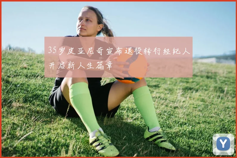 35岁皮亚尼奇宣布退役转行经纪人开启新人生篇章