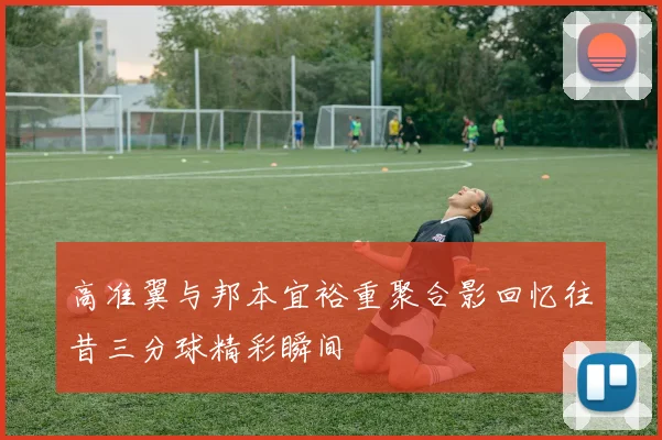 高准翼与邦本宜裕重聚合影回忆往昔三分球精彩瞬间