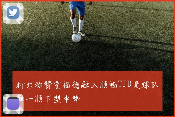 科尔称赞霍福德融入顺畅TJD是球队唯一顺下型中锋