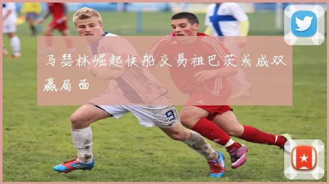 马瑟林崛起快船交易祖巴茨或成双赢局面