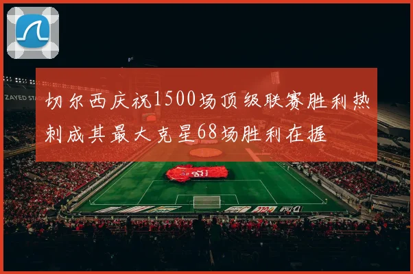 切尔西庆祝1500场顶级联赛胜利热刺成其最大克星68场胜利在握
