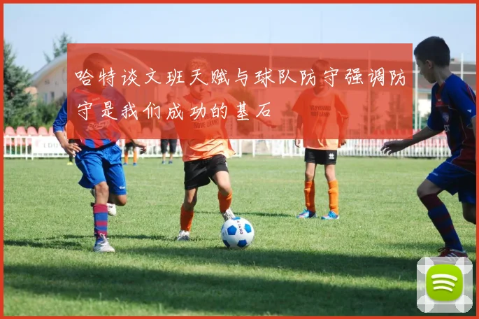 哈特谈文班天赋与球队防守强调防守是我们成功的基石