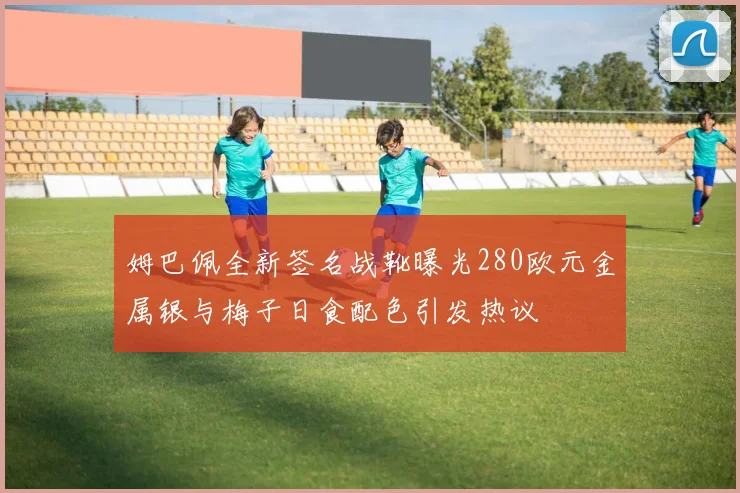 姆巴佩全新签名战靴曝光280欧元金属银与梅子日食配色引发热议