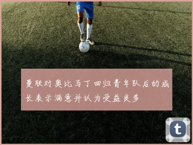 曼联对奥比马丁回归青年队后的成长表示满意并认为受益良多
