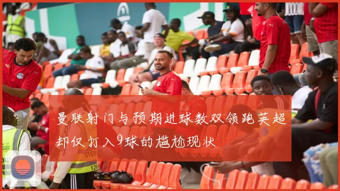 曼联射门与预期进球数双领跑英超却仅打入9球的尴尬现状