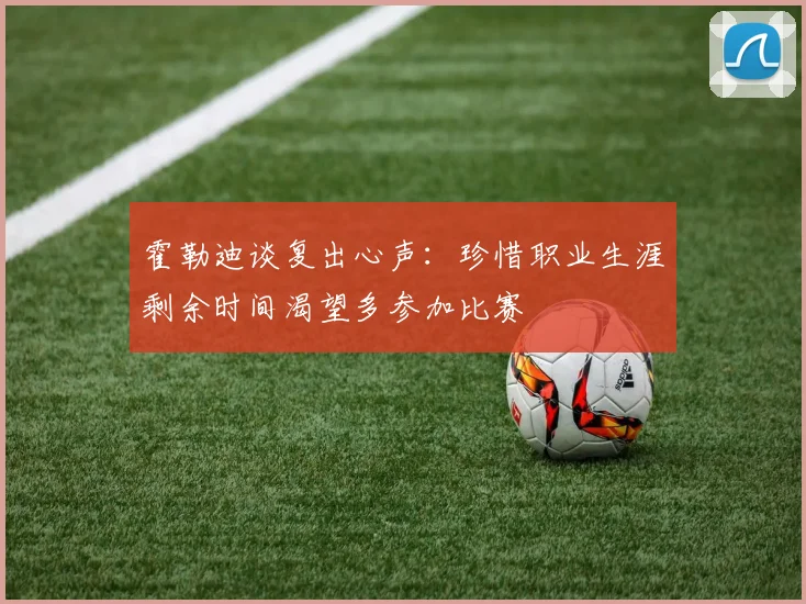 霍勒迪谈复出心声：珍惜职业生涯剩余时间渴望多参加比赛