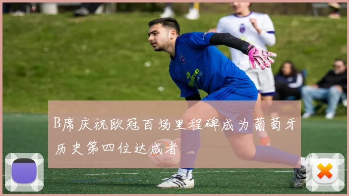 B席庆祝欧冠百场里程碑成为葡萄牙历史第四位达成者