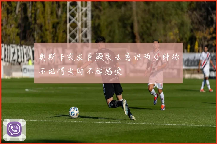 奥斯卡突发昏厥失去意识两分钟称不记得当时不适感受