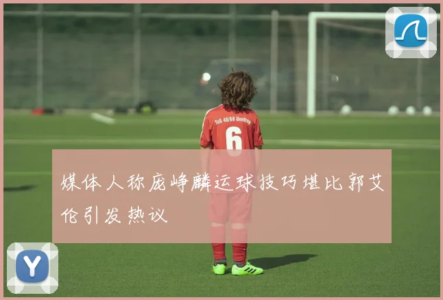 媒体人称庞峥麟运球技巧堪比郭艾伦引发热议