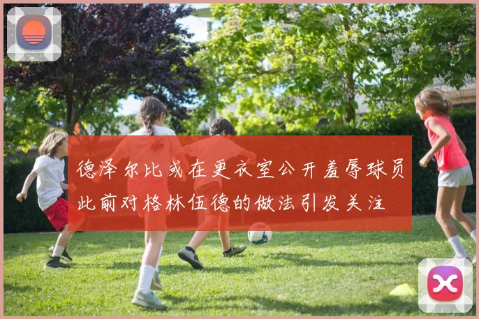 德泽尔比或在更衣室公开羞辱球员此前对格林伍德的做法引发关注