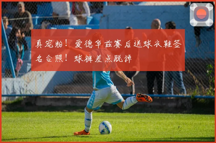 真宠粉！爱德华兹赛后送球衣鞋签名合照！球裤差点脱掉
