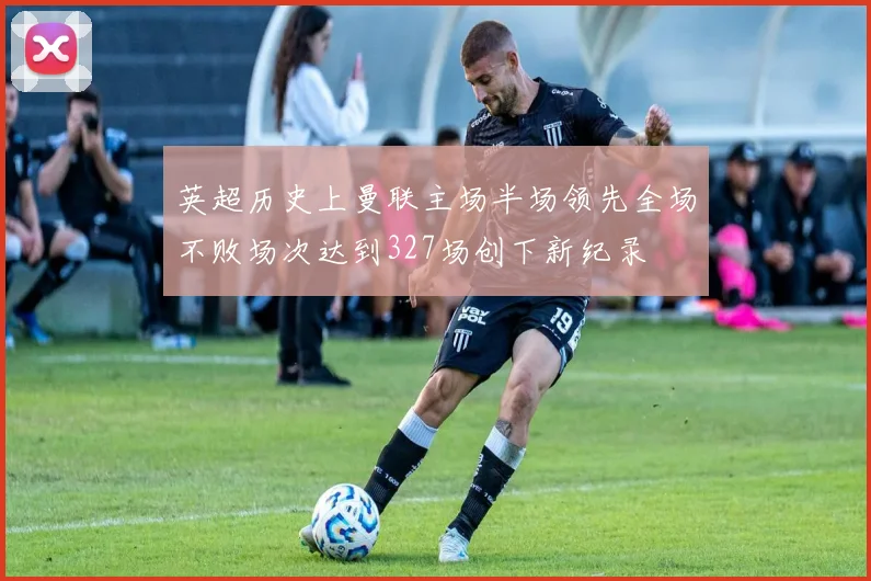 英超历史上曼联主场半场领先全场不败场次达到327场创下新纪录