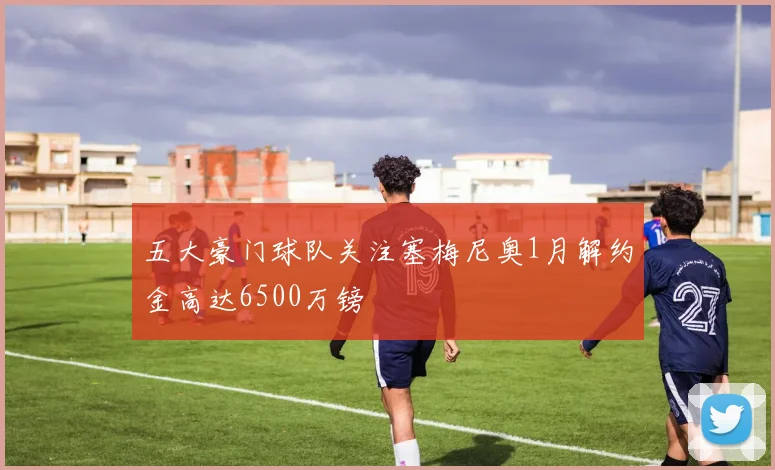 五大豪门球队关注塞梅尼奥1月解约金高达6500万镑