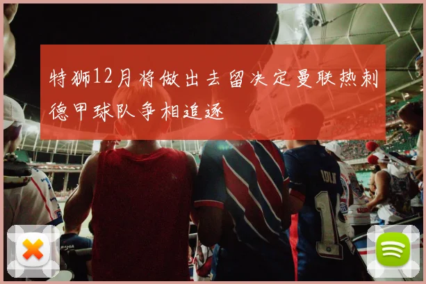 特狮12月将做出去留决定曼联热刺德甲球队争相追逐